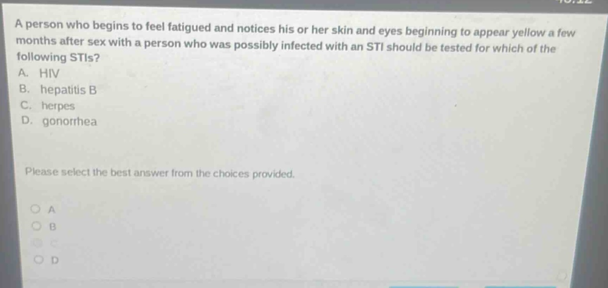 a person who begins to feel fatigued and notices his or her skin and eyes beginning to appear yellow a few months after sex with a person who was possibly infected with an sti should be tested for which of the following stis? a. hiv b. hepatitis b c. herpes d. gonorrhea please select the best answer from the choices provided.