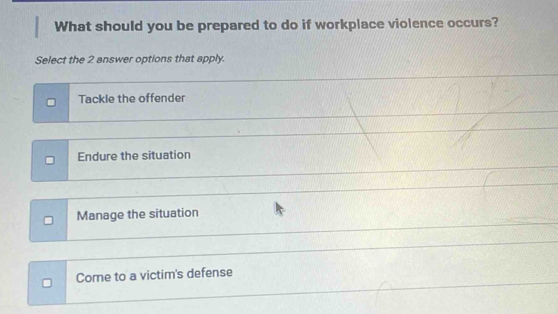 what should you be prepared to do if workplace violence occurs? select the 2 answer options that apply. tackle the offender endure the situation manage the situation come to a victims defense