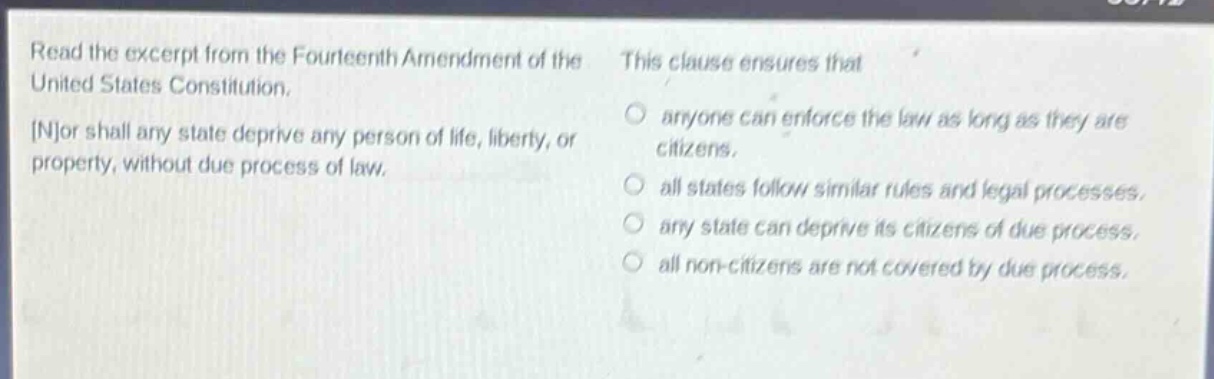 read the excerpt from the fourteenth amendment of the united states constitution. nor shall any state deprive any person of life, liberty, or property, without due process of law. this clause ensures that anyone can enforce the law as long as they are citizens. all states follow similar rules and legal processes. any state can deprive its citizens of due process. all non - citizens are not covered by due process.