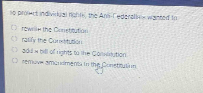 to protect individual rights, the anti - federalists wanted to\no rewrite the constitution.\no ratify the constitution.\no add a bill of rights to the constitution.\no remove amendments to the constitution.