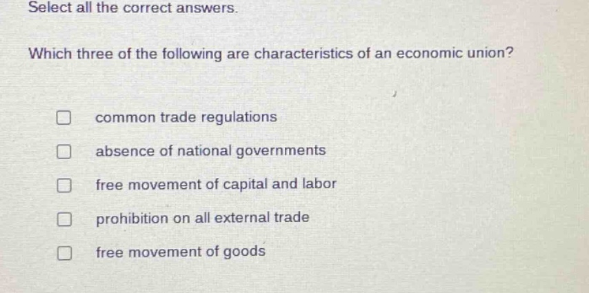 select all the correct answers. which three of the following are characteristics of an economic union? common trade regulations absence of national governments free movement of capital and labor prohibition on all external trade free movement of goods