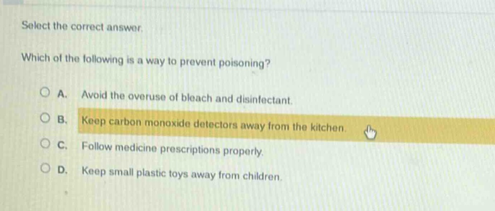 select the correct answer. which of the following is a way to prevent poisoning? a. avoid the overuse of bleach and disinfectant. b. keep carbon monoxide detectors away from the kitchen. c. follow medicine prescriptions properly. d. keep small plastic toys away from children.