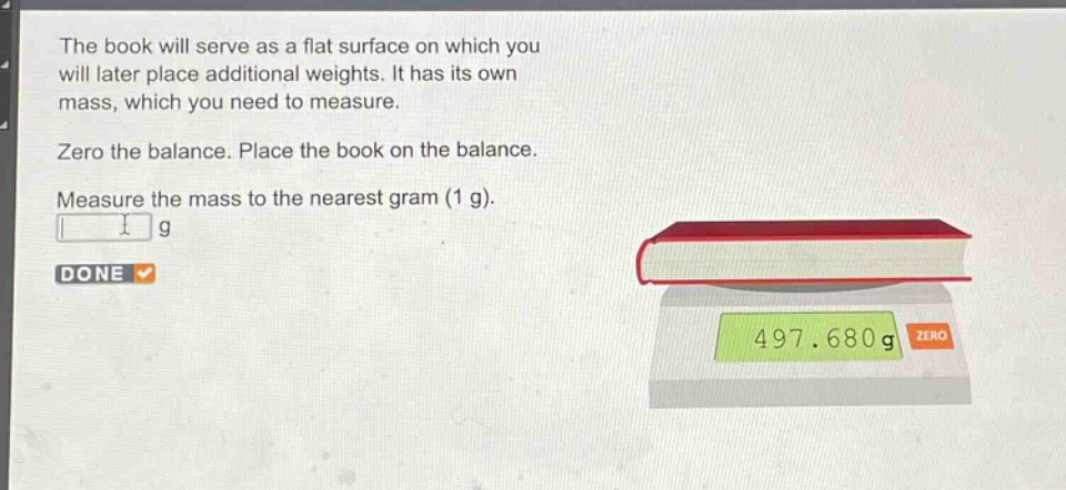 the book will serve as a flat surface on which you will later place additional weights. it has its own mass, which you need to measure. zero the balance. place the book on the balance. measure the mass to the nearest gram (1 g).
