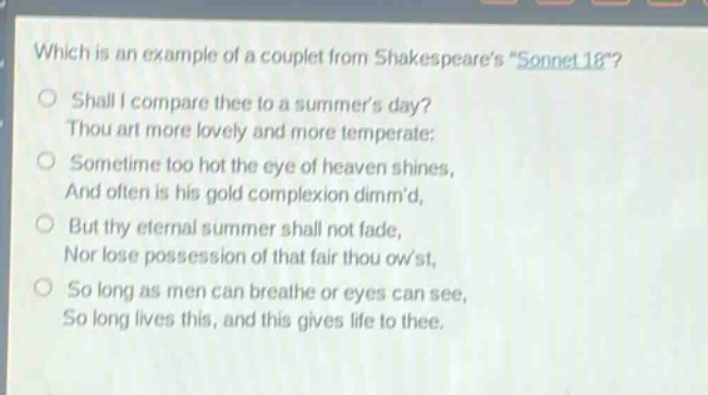 which is an example of a couplet from shakespeares \sonnet 18\?\no shall i compare thee to a summers day?\nthou art more lovely and more temperate:\no sometime too hot the eye of heaven shines,\nand often is his gold complexion dimmd,\no but thy eternal summer shall not fade,\nnor lose possession of that fair thou owst,\no so long as men can breathe or eyes can see,\nso long lives this, and this gives life to thee.