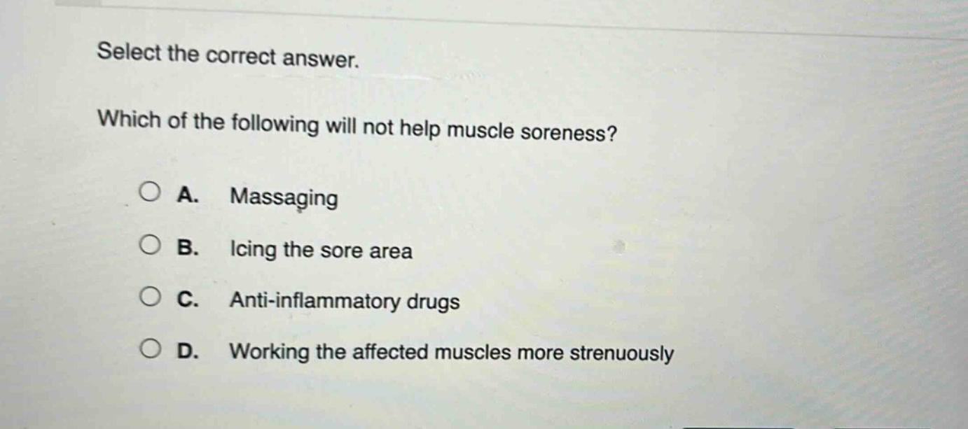 select the correct answer. which of the following will not help muscle soreness? a. massaging b. icing the sore area c. anti - inflammatory drugs d. working the affected muscles more strenuously