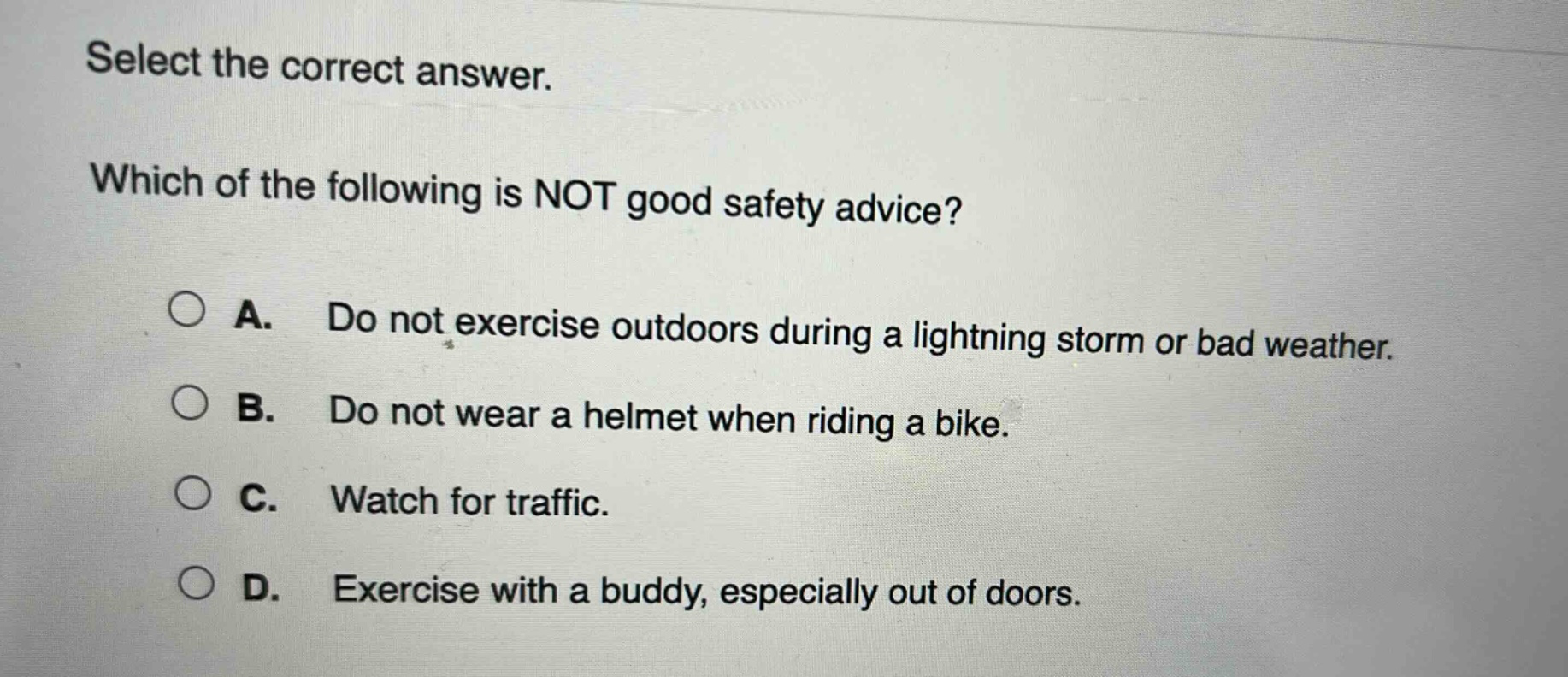 select the correct answer. which of the following is not good safety advice? a. do not exercise outdoors during a lightning storm or bad weather. b. do not wear a helmet when riding a bike. c. watch for traffic. d. exercise with a buddy, especially out of doors.