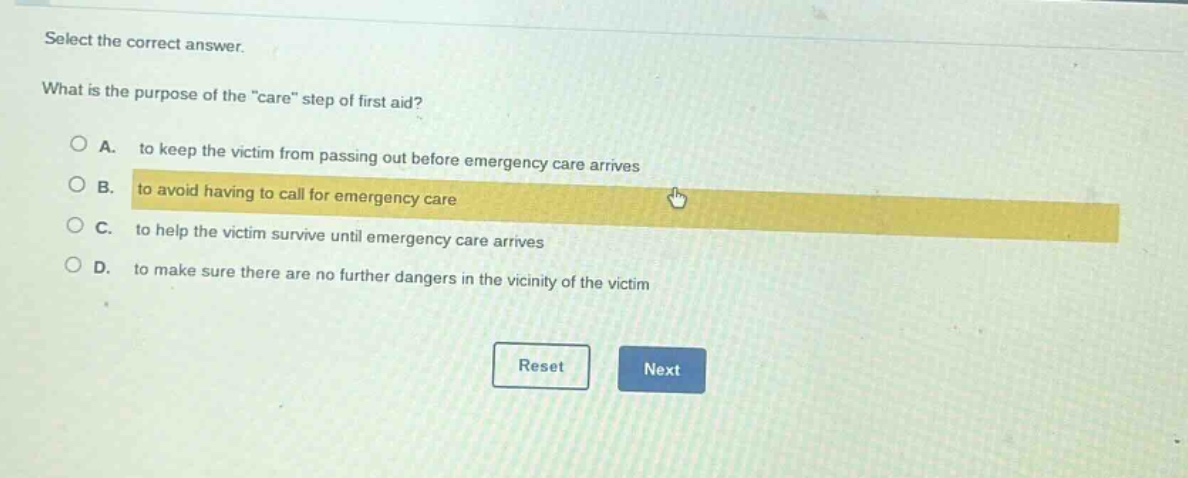 select the correct answer. what is the purpose of the \care\ step of first aid? a. to keep the victim from passing out before emergency care arrives b. to avoid having to call for emergency care c. to help the victim survive until emergency care arrives d. to make sure there are no further dangers in the vicinity of the victim