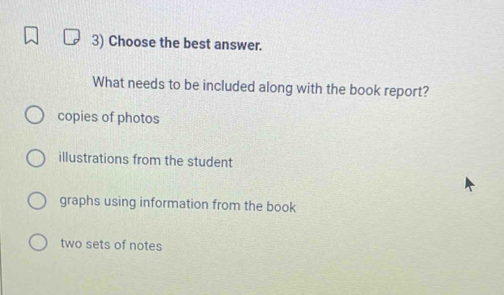 3) choose the best answer. what needs to be included along with the book report? copies of photos illustrations from the student graphs using information from the book two sets of notes