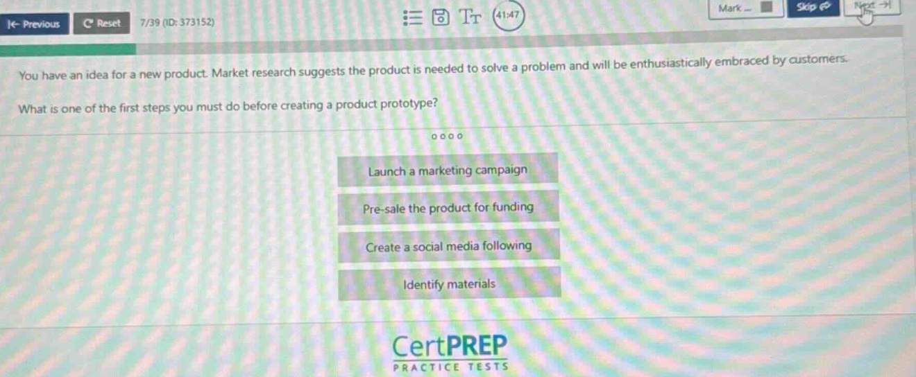 you have an idea for a new product. market research suggests the product is needed to solve a problem and will be enthusiastically embraced by customers. what is one of the first steps you must do before creating a product prototype? launch a marketing campaign pre - sale the product for funding create a social media following identify materials