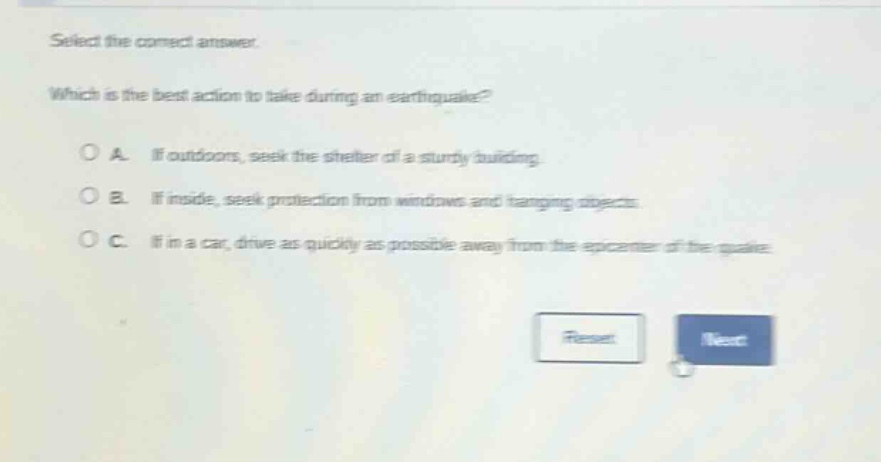 select the correct answer. which is the best action to take during an earthquake? o a. if outdoors, seek the shelter of a sturdy building. o b. if inside, seek protection from windows and hanging objects. o c. if in a car, drive as quickly as possible away from the epicenter of the quake.