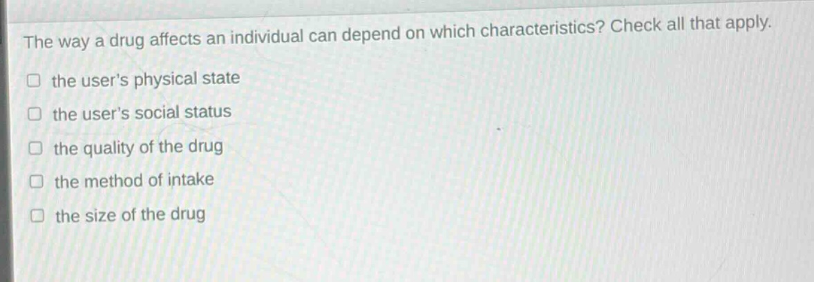 the way a drug affects an individual can depend on which characteristics? check all that apply. the users physical state the users social status the quality of the drug the method of intake the size of the drug