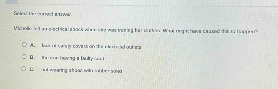 select the correct answer. michelle felt an electrical shock when she was ironing her clothes. what might have caused this to happen? a. lack of safety covers on the electrical outlets b. the iron having a faulty cord c. not wearing shoes with rubber soles