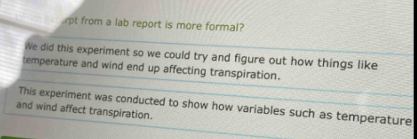 which excerpt from a lab report is more formal? we did this experiment so we could try and figure out how things like temperature and wind end up affecting transpiration. this experiment was conducted to show how variables such as temperature and wind affect transpiration.