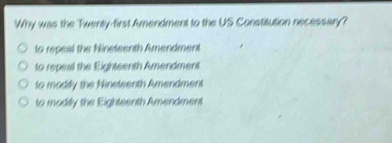 why was the twenty - first amendment to the us constitution necessary?\n to repeal the nineteenth amendment\n to repeal the eighteenth amendment\n to modify the nineteenth amendment\n to modify the eighteenth amendment