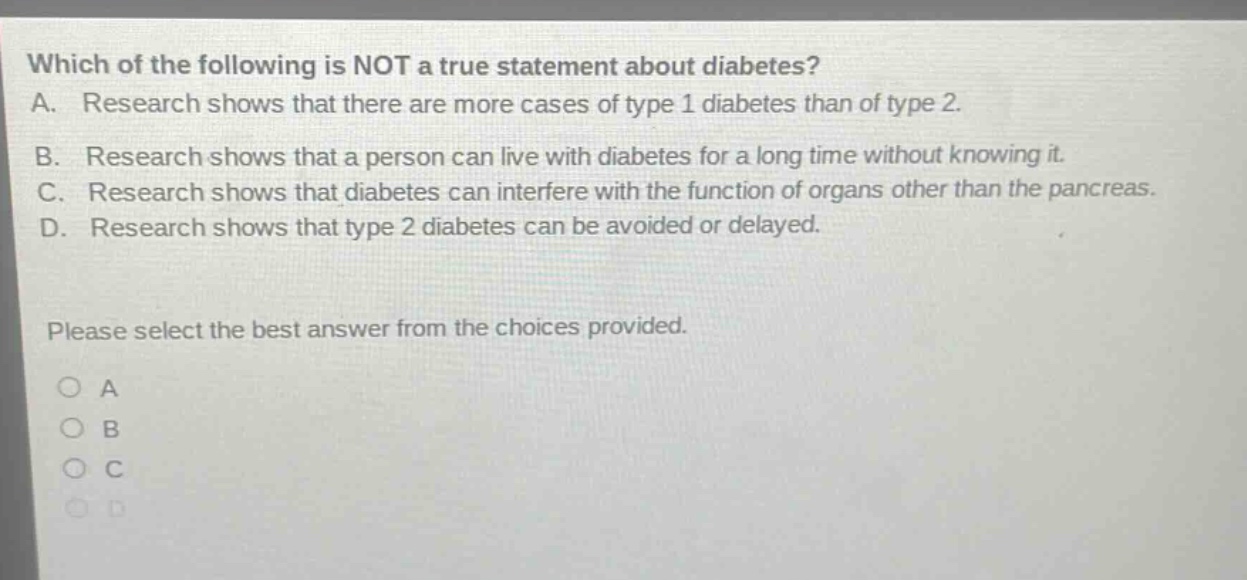 which of the following is not a true statement about diabetes? a. research shows that there are more cases of type 1 diabetes than of type 2. b. research shows that a person can live with diabetes for a long time without knowing it. c. research shows that diabetes can interfere with the function of organs other than the pancreas. d. research shows that type 2 diabetes can be avoided or delayed. please select the best answer from the choices provided. a b c d