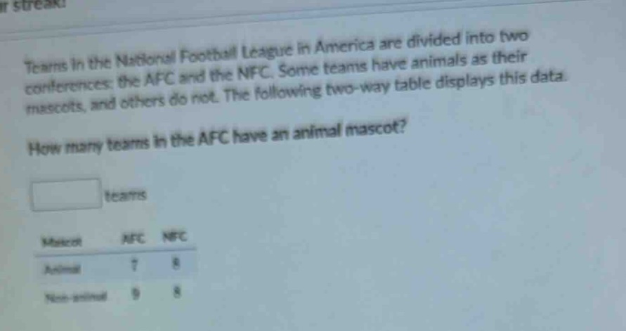 teams in the national football league in america are divided into two conferences: the afc and the nfc. some teams have animals as their mascots, and others do not. the following two - way table displays this data. how many teams in the afc have an animal mascot? teams mascot afc nfc animal 7 8 non - animal 9 8