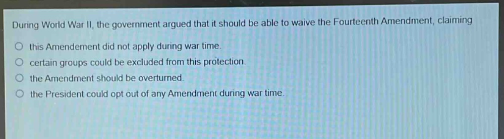 during world war ii, the government argued that it should be able to waive the fourteenth amendment, claiming this amendment did not apply during war time. certain groups could be excluded from this protection. the amendment should be overturned. the president could opt out of any amendment during war time.