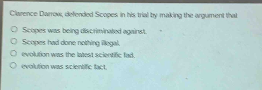 clarence darrow, defended scopes in his trial by making the argument that\no scopes was being discriminated against.\no scopes had done nothing illegal.\no evolution was the latest scientific fad.\no evolution was scientific fact.