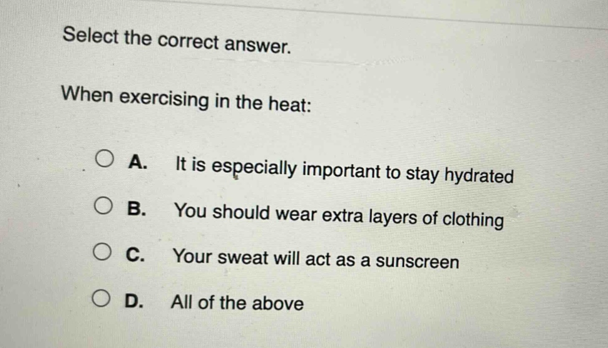 select the correct answer. when exercising in the heat: a. it is especially important to stay hydrated b. you should wear extra layers of clothing c. your sweat will act as a sunscreen d. all of the above