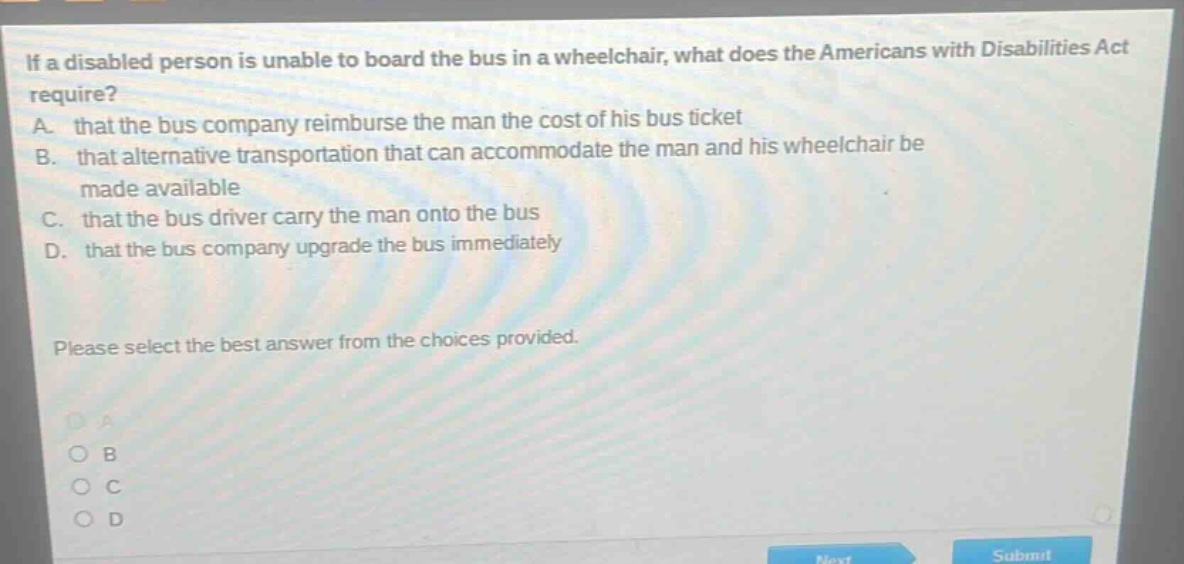 if a disabled person is unable to board the bus in a wheelchair, what does the americans with disabilities act require? a. that the bus company reimburse the man the cost of his bus ticket b. that alternative transportation that can accommodate the man and his wheelchair be made available c. that the bus driver carry the man onto the bus d. that the bus company upgrade the bus immediately please select the best answer from the choices provided.