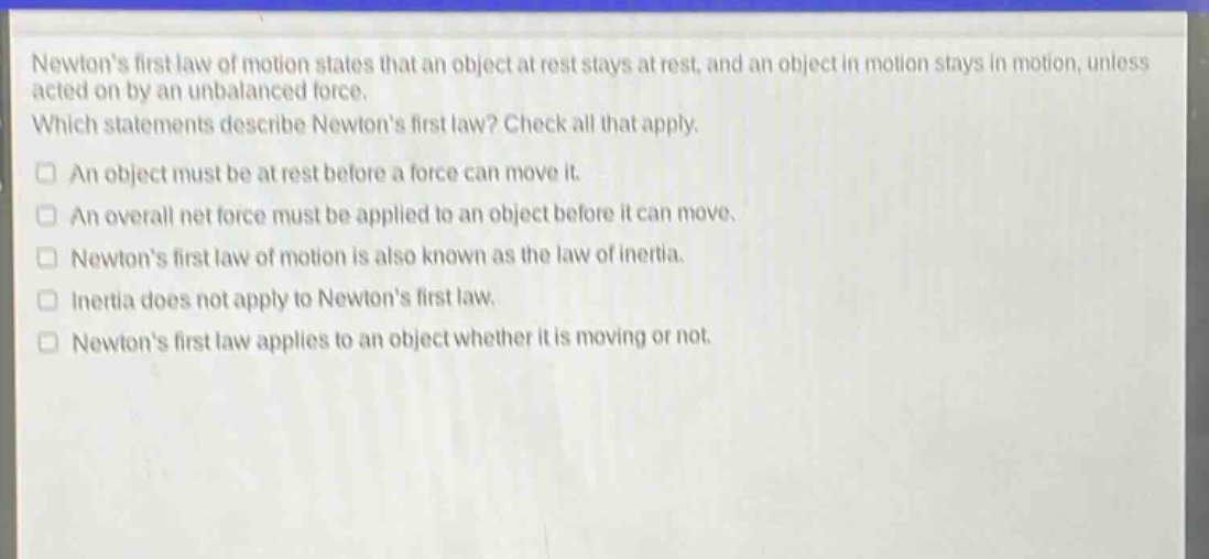 newtons first law of motion states that an object at rest stays at rest, and an object in motion stays in motion, unless acted on by an unbalanced force. which statements describe newtons first law? check all that apply. an object must be at rest before a force can move it. an overall net force must be applied to an object before it can move. newtons first law of motion is also known as the law of inertia. inertia does not apply to newtons first law. newtons first law applies to an object whether it is moving or not.