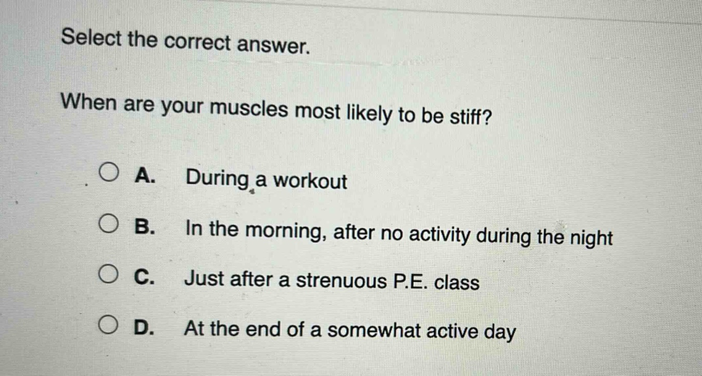 select the correct answer. when are your muscles most likely to be stiff? a. during a workout b. in the morning, after no activity during the night c. just after a strenuous p.e. class d. at the end of a somewhat active day