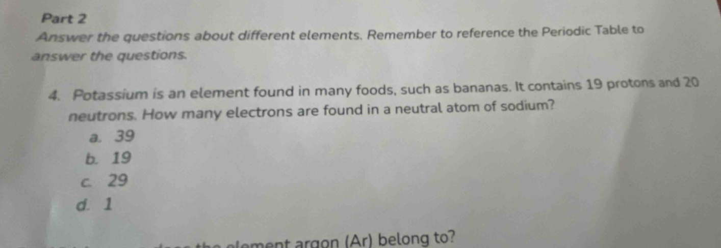 part 2 answer the questions about different elements. remember to reference the periodic table to answer the questions. 4. potassium is an element found in many foods, such as bananas. it contains 19 protons and 20 neutrons. how many electrons are found in a neutral atom of sodium? a. 39 b. 19 c. 29 d. 1