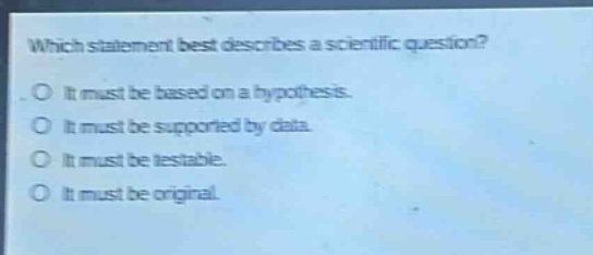 which statement best describes a scientific question? it must be based on a hypothesis. it must be supported by data. it must be testable. it must be original.