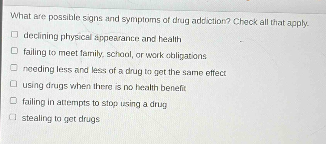 what are possible signs and symptoms of drug addiction? check all that apply. declining physical appearance and health failing to meet family, school, or work obligations needing less and less of a drug to get the same effect using drugs when there is no health benefit failing in attempts to stop using a drug stealing to get drugs