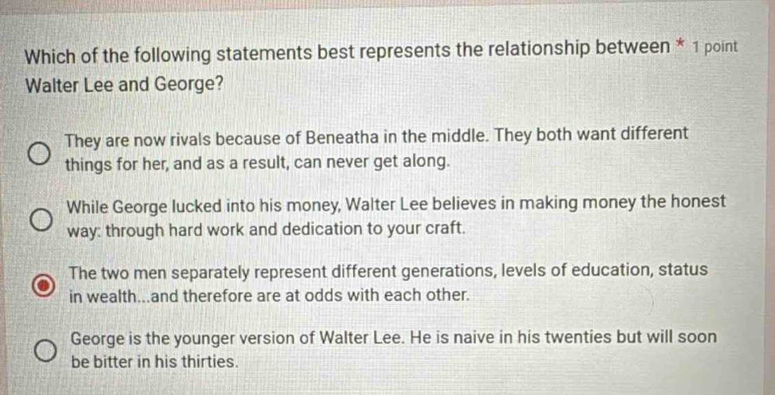 which of the following statements best represents the relationship between * 1 point walter lee and george? they are now rivals because of beneatha in the middle. they both want different things for her, and as a result, can never get along. while george lucked into his money, walter lee believes in making money the honest way: through hard work and dedication to your craft. the two men separately represent different generations, levels of education, status in wealth...and therefore are at odds with each other. george is the younger version of walter lee. he is naive in his twenties but will soon be bitter in his thirties.