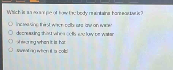 which is an example of how the body maintains homeostasis?\no increasing thirst when cells are low on water\no decreasing thirst when cells are low on water\no shivering when it is hot\no sweating when it is cold