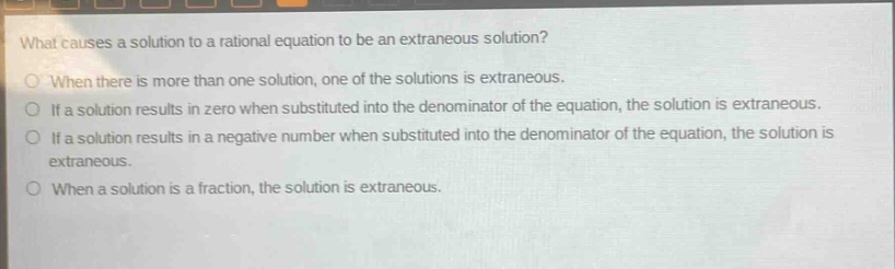 what causes a solution to a rational equation to be an extraneous solution?\no when there is more than one solution, one of the solutions is extraneous.\no if a solution results in zero when substituted into the denominator of the equation, the solution is extraneous.\no if a solution results in a negative number when substituted into the denominator of the equation, the solution is extraneous.\no when a solution is a fraction, the solution is extraneous.