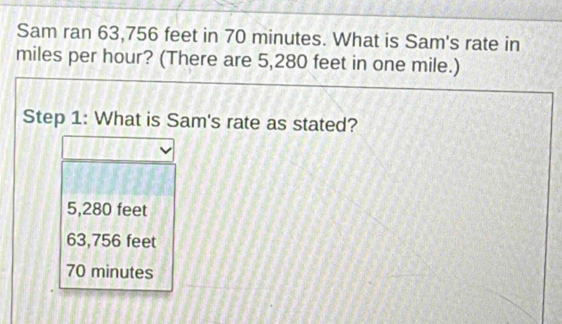 sam ran 63,756 feet in 70 minutes. what is sams rate in miles per hour? (there are 5,280 feet in one mile.) step 1: what is sams rate as stated? 5,280 feet 63,756 feet 70 minutes
