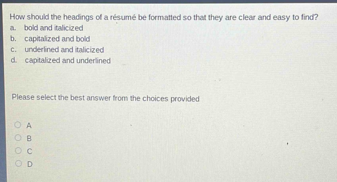 how should the headings of a résumé be formatted so that they are clear and easy to find? a. bold and italicized b. capitalized and bold c. underlined and italicized d. capitalized and underlined please select the best answer from the choices provided a b c d