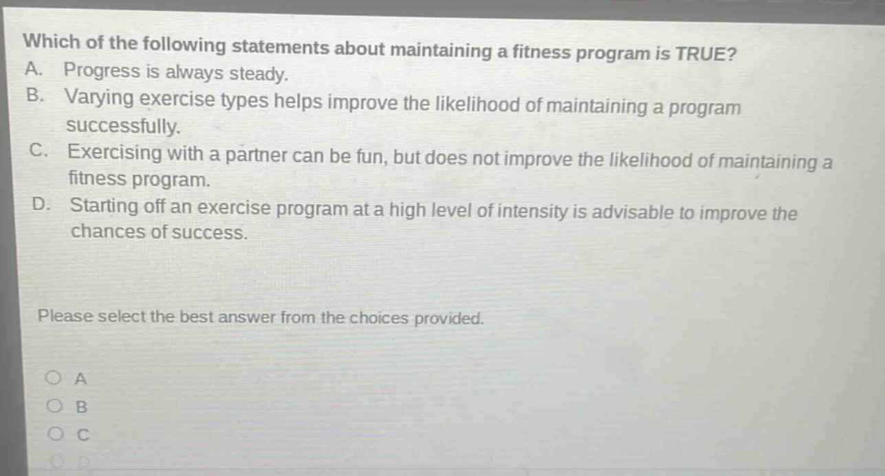 which of the following statements about maintaining a fitness program is true? a. progress is always steady. b. varying exercise types helps improve the likelihood of maintaining a program successfully. c. exercising with a partner can be fun, but does not improve the likelihood of maintaining a fitness program. d. starting off an exercise program at a high level of intensity is advisable to improve the chances of success. please select the best answer from the choices provided. a b c d