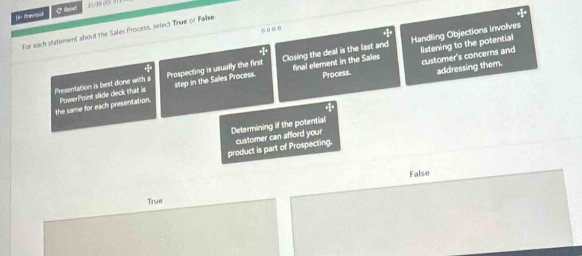 for each statement about the sales process, select true or false. presentation is best done with a powerpoint slide deck that is the same for each presentation. prospecting is usually the first step in the sales process. closing the deal is the last and final element in the sales process. handling objections involves listening to the potential customers concerns and addressing them. determining if the potential customer can afford your product is part of prospecting. true false