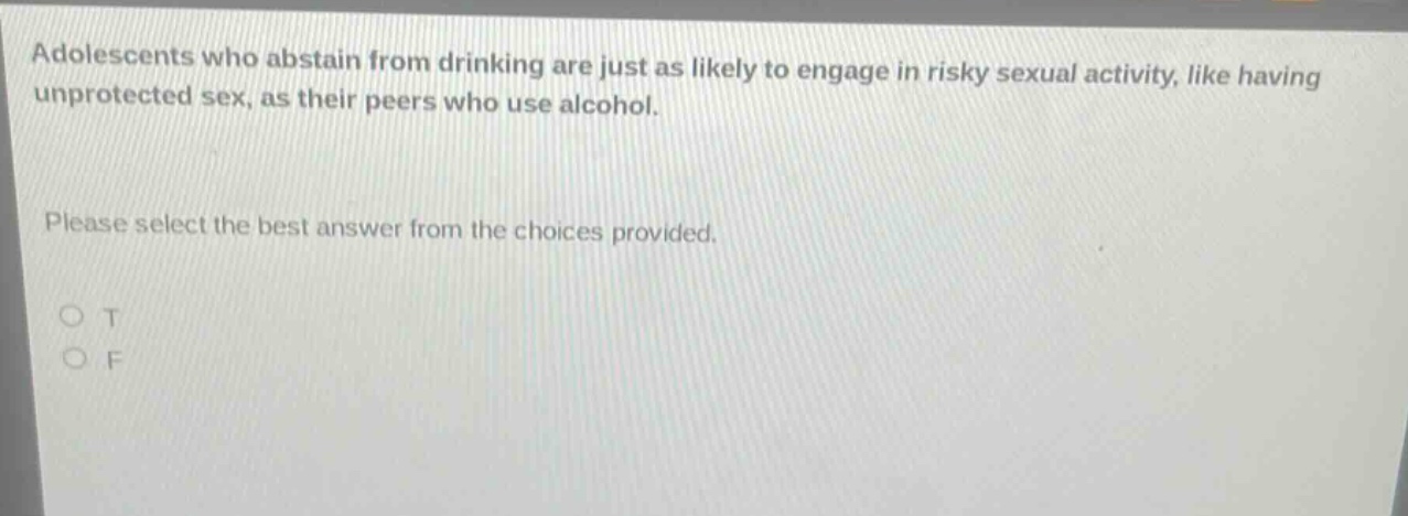 adolescents who abstain from drinking are just as likely to engage in risky sexual activity, like having unprotected sex, as their peers who use alcohol. please select the best answer from the choices provided. o t o f