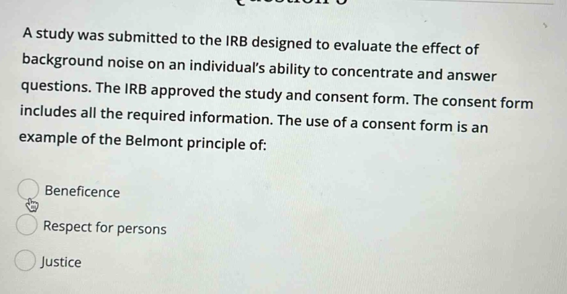 a study was submitted to the irb designed to evaluate the effect of background noise on an individuals ability to concentrate and answer questions. the irb approved the study and consent form. the consent form includes all the required information. the use of a consent form is an example of the belmont principle of: beneficence respect for persons justice