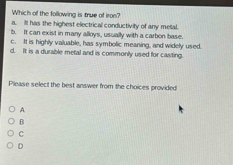 which of the following is true of iron? a. it has the highest electrical conductivity of any metal. b. it can exist in many alloys, usually with a carbon base. c. it is highly valuable, has symbolic meaning, and widely used. d. it is a durable metal and is commonly used for casting. please select the best answer from the choices provided a b c d