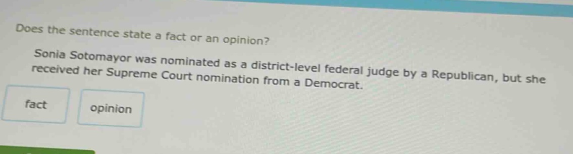 does the sentence state a fact or an opinion? sonia sotomayor was nominated as a district - level federal judge by a republican, but she received her supreme court nomination from a democrat. fact opinion
