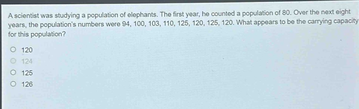 a scientist was studying a population of elephants. the first year, he counted a population of 80. over the next eight years, the populations numbers were 94, 100, 103, 110, 125, 120, 125, 120. what appears to be the carrying capacity for this population?\no 120\no 124\no 125\no 126