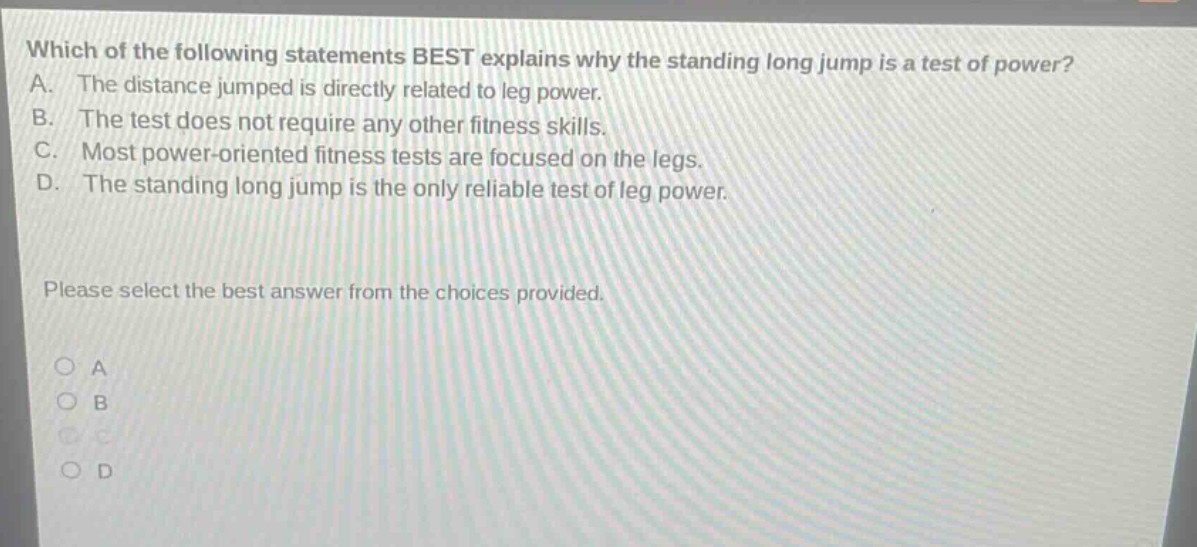 which of the following statements best explains why the standing long jump is a test of power? a. the distance jumped is directly related to leg power. b. the test does not require any other fitness skills. c. most power - oriented fitness tests are focused on the legs. d. the standing long jump is the only reliable test of leg power. please select the best answer from the choices provided. a b c d