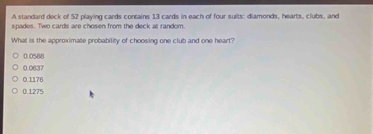 a standard deck of 52 playing cards contains 13 cards in each of four suits: diamonds, hearts, clubs, and spades. two cards are chosen from the deck at random. what is the approximate probability of choosing one club and one heart? 0.0588 0.0637 0.1176 0.1275