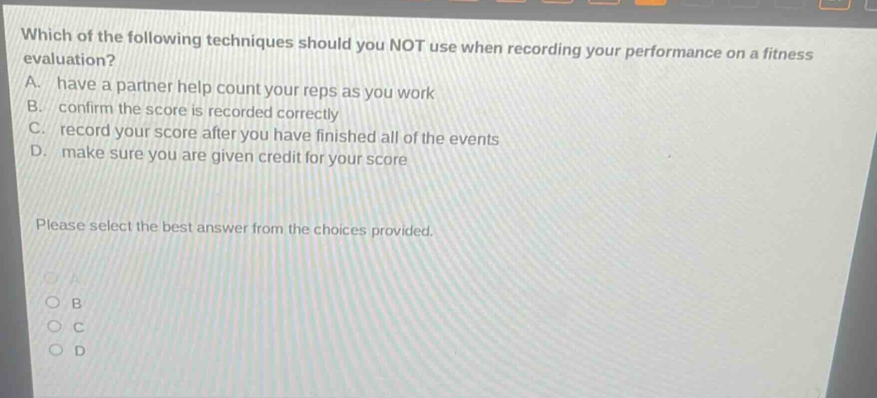which of the following techniques should you not use when recording your performance on a fitness evaluation? a. have a partner help count your reps as you work b. confirm the score is recorded correctly c. record your score after you have finished all of the events d. make sure you are given credit for your score please select the best answer from the choices provided.