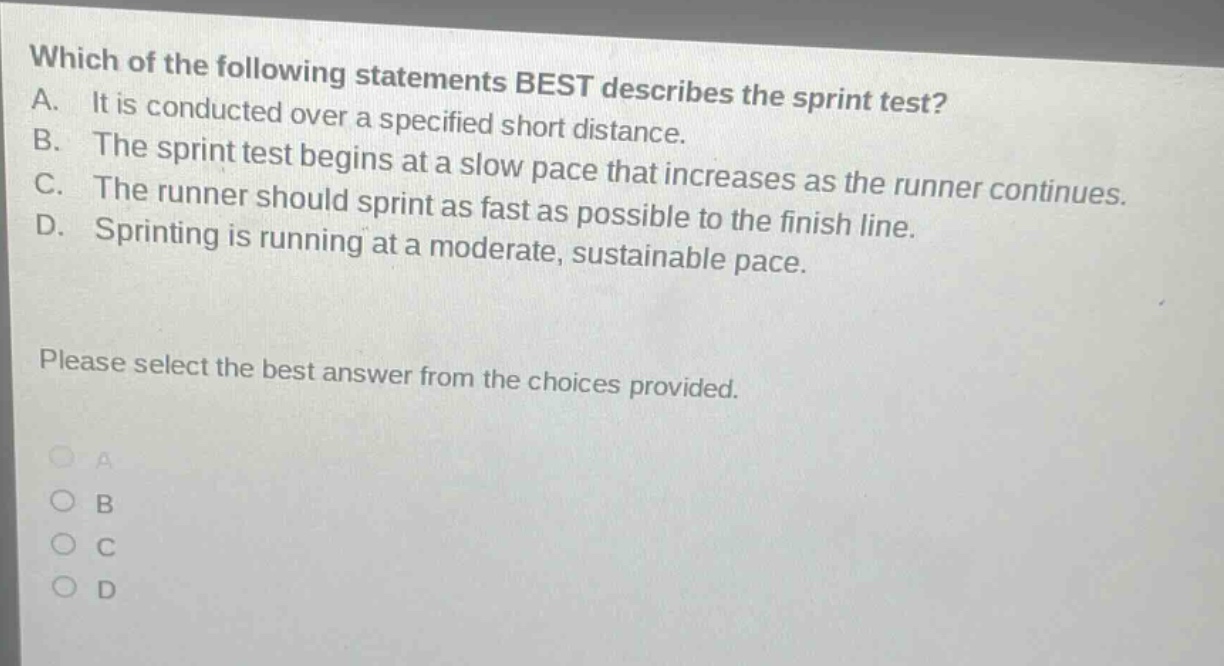 which of the following statements best describes the sprint test? a. it is conducted over a specified short distance. b. the sprint test begins at a slow pace that increases as the runner continues. c. the runner should sprint as fast as possible to the finish line. d. sprinting is running at a moderate, sustainable pace. please select the best answer from the choices provided.