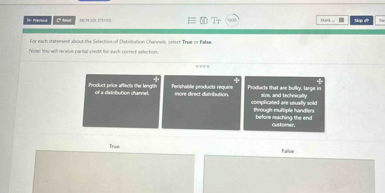 for each statement about the selection of distribution channels, select true or false. note: you will receive partial credit for each correct selection. product price affects the length of a distribution channel. perishable products require more direct distribution. products that are bulky, large in size, and technically complicated are usually sold through multiple handlers before reaching the end customer. true false