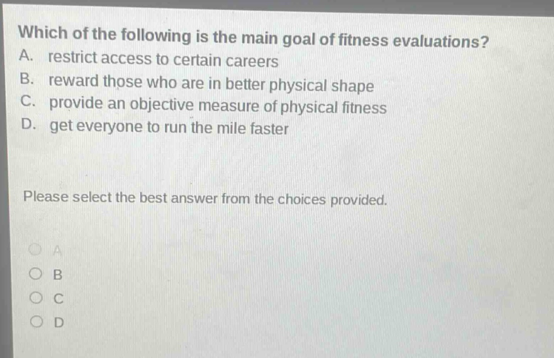 which of the following is the main goal of fitness evaluations? a. restrict access to certain careers b. reward those who are in better physical shape c. provide an objective measure of physical fitness d. get everyone to run the mile faster please select the best answer from the choices provided.