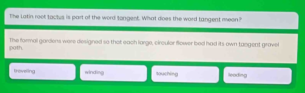 the latin root tactus is part of the word tangent. what does the word tangent mean? the formal gardens were designed so that each large, circular flower bed had its own tangent gravel path. traveling winding touching leading