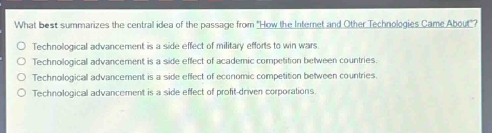what best summarizes the central idea of the passage from \how the internet and other technologies came about\?\ntechnological advancement is a side effect of military efforts to win wars.\ntechnological advancement is a side effect of academic competition between countries.\ntechnological advancement is a side effect of economic competition between countries.\ntechnological advancement is a side effect of profit - driven corporations.