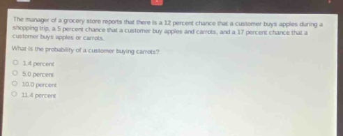 the manager of a grocery store reports that there is a 12 percent chance that a customer buys apples during a shopping trip, a 5 percent chance that a customer buys apples and carrots, and a 17 percent chance that a customer buys apples or carrots. what is the probability of a customer buying carrots? 1.4 percent 5.0 percent 10.0 percent 11.4 percent
